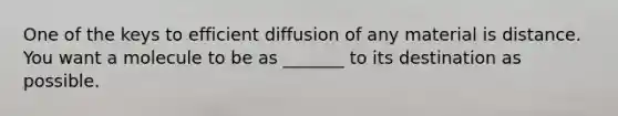 One of the keys to efficient diffusion of any material is distance. You want a molecule to be as _______ to its destination as possible.