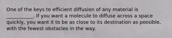 One of the keys to efficient diffusion of any material is ___________. If you want a molecule to diffuse across a space quickly, you want it to be as close to its destination as possible, with the fewest obstacles in the way.