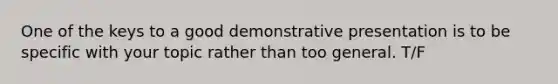 One of the keys to a good demonstrative presentation is to be specific with your topic rather than too general. T/F