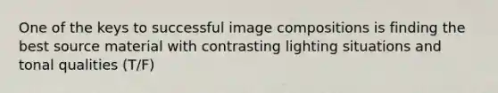 One of the keys to successful image compositions is finding the best source material with contrasting lighting situations and tonal qualities (T/F)