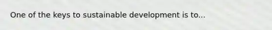 One of the keys to sustainable development is to...