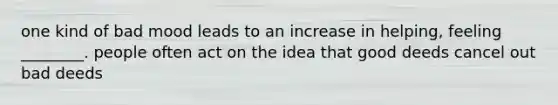 one kind of bad mood leads to an increase in helping, feeling ________. people often act on the idea that good deeds cancel out bad deeds