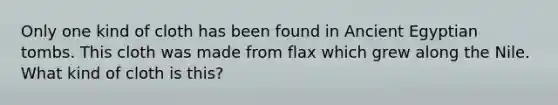 Only one kind of cloth has been found in Ancient Egyptian tombs. This cloth was made from flax which grew along the Nile. What kind of cloth is this?