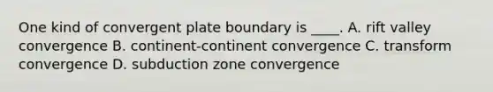 One kind of convergent plate boundary is ____. A. rift valley convergence B. continent-continent convergence C. transform convergence D. subduction zone convergence