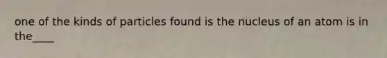 one of the kinds of particles found is the nucleus of an atom is in the____