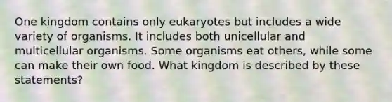 One kingdom contains only eukaryotes but includes a wide variety of organisms. It includes both unicellular and multicellular organisms. Some organisms eat others, while some can make their own food. What kingdom is described by these statements?