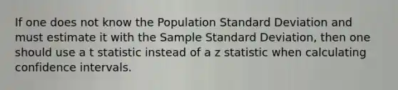 If one does not know the Population Standard Deviation and must estimate it with the Sample Standard Deviation, then one should use a t statistic instead of a z statistic when calculating confidence intervals.