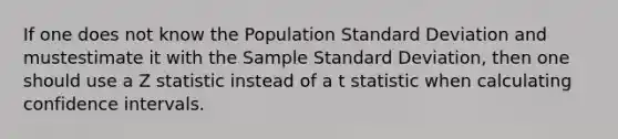 If one does not know the Population <a href='https://www.questionai.com/knowledge/kqGUr1Cldy-standard-deviation' class='anchor-knowledge'>standard deviation</a> and mustestimate it with the Sample Standard Deviation, then one should use a Z statistic instead of a t statistic when calculating confidence intervals.