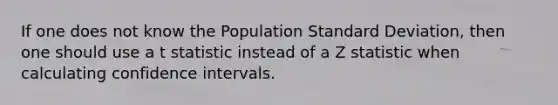 If one does not know the Population Standard Deviation, then one should use a t statistic instead of a Z statistic when calculating confidence intervals.