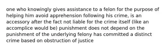 one who knowingly gives assistance to a felon for the purpose of helping him avoid apprehension following his crime, is an accessory after the fact not liable for the crime itself (like an accomplice would be) punishment does not depend on the punishment of the underlying felony has committed a distinct crime based on obstruction of justice