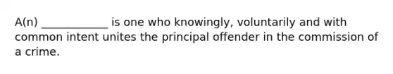 A(n) ____________ is one who knowingly, voluntarily and with common intent unites the principal offender in the commission of a crime.