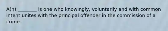 A(n) ________ is one who knowingly, voluntarily and with common intent unites with the principal offender in the commission of a crime.