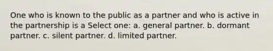 One who is known to the public as a partner and who is active in the partnership is a Select one: a. general partner. b. dormant partner. c. silent partner. d. limited partner.