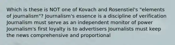 Which is these is NOT one of Kovach and Rosenstiel's "elements of journalism"? Journalism's essence is a discipline of verification Journalism must serve as an independent monitor of power Journalism's first loyalty is to advertisers Journalists must keep the news comprehensive and proportional