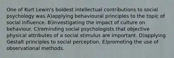 One of Kurt Lewin's boldest intellectual contributions to social psychology was A)applying behavioural principles to the topic of social influence. B)investigating the impact of culture on behaviour. C)reminding social psychologists that objective physical attributes of a social stimulus are important. D)applying Gestalt principles to social perception. E)promoting the use of observational methods.