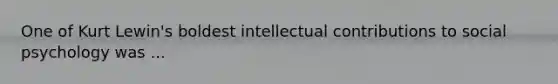 One of Kurt Lewin's boldest intellectual contributions to social psychology was ...