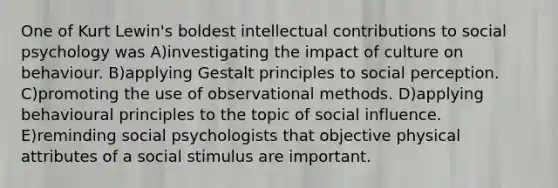 One of Kurt Lewin's boldest intellectual contributions to social psychology was A)investigating the impact of culture on behaviour. B)applying Gestalt principles to social perception. C)promoting the use of observational methods. D)applying behavioural principles to the topic of social influence. E)reminding social psychologists that objective physical attributes of a social stimulus are important.