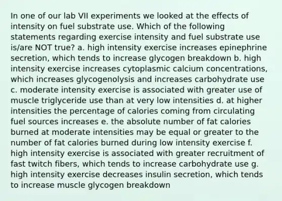 In one of our lab VII experiments we looked at the effects of intensity on fuel substrate use. Which of the following statements regarding exercise intensity and fuel substrate use is/are NOT true? a. high intensity exercise increases epinephrine secretion, which tends to increase glycogen breakdown b. high intensity exercise increases cytoplasmic calcium concentrations, which increases glycogenolysis and increases carbohydrate use c. moderate intensity exercise is associated with greater use of muscle triglyceride use than at very low intensities d. at higher intensities the percentage of calories coming from circulating fuel sources increases e. the absolute number of fat calories burned at moderate intensities may be equal or greater to the number of fat calories burned during low intensity exercise f. high intensity exercise is associated with greater recruitment of fast twitch fibers, which tends to increase carbohydrate use g. high intensity exercise decreases insulin secretion, which tends to increase muscle glycogen breakdown