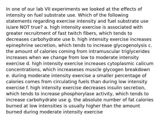 In one of our lab VII experiments we looked at the effects of intensity on fuel substrate use. Which of the following statements regarding exercise intensity and fuel substrate use is/are NOT true? a. high intensity exercise is associated with greater recruitment of fast twitch fibers, which tends to decreases carbohydrate use b. high intensity exercise increases epinephrine secretion, which tends to increase glycogenolysis c. the amount of calories coming from intramuscular triglycerides increases when we change from low to moderate intensity exercise d. high intensity exercise increases cytoplasmic calicum concentrations, which increaseses muscle glycogen breakdown e. during moderate intensity exercise a smaller percentage of calories comes from circulating fuels than during low intensity exercise f. high intensity exercise decreases insulin secretion, which tends to increase phosphorylase activity, which tends to increase carbohydrate use g. the absolute number of fat calories burned at low intensities is usually higher than the amount burned during moderate intensity exercise