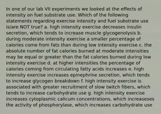 In one of our lab VII experiments we looked at the effects of intensity on fuel substrate use. Which of the following statements regarding exercise intensity and fuel substrate use is/are NOT true? a. high intensity exercise decreases insulin secretion, which tends to increase muscle glycogenolysis b. during moderate intensity exercise a smaller percentage of calories come from fats than during low intensity exercise c. the absolute number of fat calories burned at moderate intensities may be equal or greater than the fat calories burned during low intensity exercise d. at higher intensities the percentage of calories coming from circulating fatty acids increases e. high intensity exercise increases epinephrine secretion, which tends to increase glycogen breakdown f. high intensity exercise is associated with greater recruitment of slow twitch fibers, which tends to increase carbohydrate use g. high intensity exercise increases cytoplasmic calicum concentrations, which increaseses the activity of phosphorylase, which increases carbohydrate use