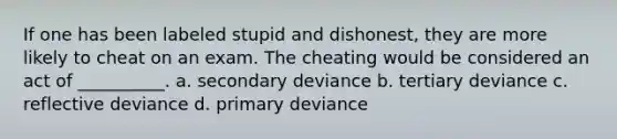 If one has been labeled stupid and dishonest, they are more likely to cheat on an exam. The cheating would be considered an act of __________. a. secondary deviance b. tertiary deviance c. reflective deviance d. primary deviance