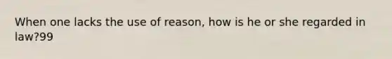 When one lacks the use of reason, how is he or she regarded in law?99