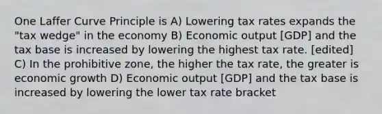 One Laffer Curve Principle is A) Lowering tax rates expands the "tax wedge" in the economy B) Economic output [GDP] and the tax base is increased by lowering the highest tax rate. [edited] C) In the prohibitive zone, the higher the tax rate, the greater is economic growth D) Economic output [GDP] and the tax base is increased by lowering the lower tax rate bracket