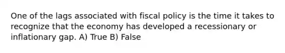 One of the lags associated with <a href='https://www.questionai.com/knowledge/kPTgdbKdvz-fiscal-policy' class='anchor-knowledge'>fiscal policy</a> is the time it takes to recognize that the economy has developed a recessionary or inflationary gap. A) True B) False