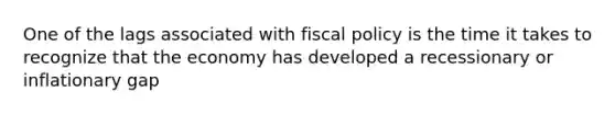 One of the lags associated with fiscal policy is the time it takes to recognize that the economy has developed a recessionary or inflationary gap