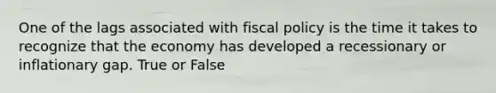 One of the lags associated with fiscal policy is the time it takes to recognize that the economy has developed a recessionary or inflationary gap. True or False