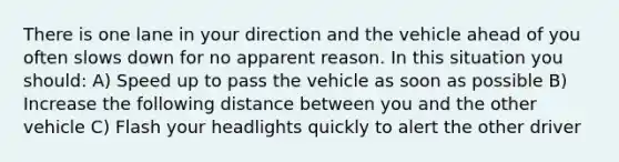 There is one lane in your direction and the vehicle ahead of you often slows down for no apparent reason. In this situation you should: A) Speed up to pass the vehicle as soon as possible B) Increase the following distance between you and the other vehicle C) Flash your headlights quickly to alert the other driver