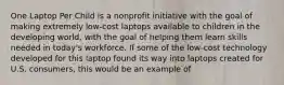 One Laptop Per Child is a nonprofit initiative with the goal of making extremely low-cost laptops available to children in the developing world, with the goal of helping them learn skills needed in today's workforce. If some of the low-cost technology developed for this laptop found its way into laptops created for U.S. consumers, this would be an example of