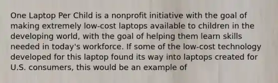 One Laptop Per Child is a nonprofit initiative with the goal of making extremely low-cost laptops available to children in the developing world, with the goal of helping them learn skills needed in today's workforce. If some of the low-cost technology developed for this laptop found its way into laptops created for U.S. consumers, this would be an example of