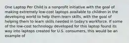 One Laptop Per Child is a nonprofit initiative with the goal of making extremely low-cost laptops available to children in the developing world to help them learn skills, with the goal of helping them to learn skills needed in today's workforce. If some of the low-cost technology developed for this laptop found its way into laptops created for U.S. consumers, this would be an example of