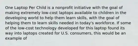 One Laptop Per Child is a nonprofit initiative with the goal of making extremely low-cost laptops available to children in the developing world to help them learn skills, with the goal of helping them to learn skills needed in today's workforce. If some of the low-cost technology developed for this laptop found its way into laptops created for U.S. consumers, this would be an example of