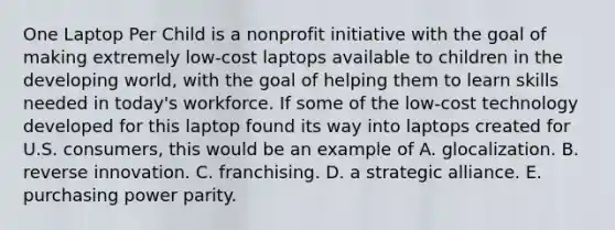 One Laptop Per Child is a nonprofit initiative with the goal of making extremely low-cost laptops available to children in the developing world, with the goal of helping them to learn skills needed in today's workforce. If some of the low-cost technology developed for this laptop found its way into laptops created for U.S. consumers, this would be an example of A. glocalization. B. reverse innovation. C. franchising. D. a strategic alliance. E. purchasing power parity.