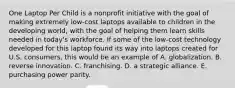 One Laptop Per Child is a nonprofit initiative with the goal of making extremely low-cost laptops available to children in the developing world, with the goal of helping them learn skills needed in today's workforce. If some of the low-cost technology developed for this laptop found its way into laptops created for U.S. consumers, this would be an example of A. globalization. B. reverse innovation. C. franchising. D. a strategic alliance. E. purchasing power parity.