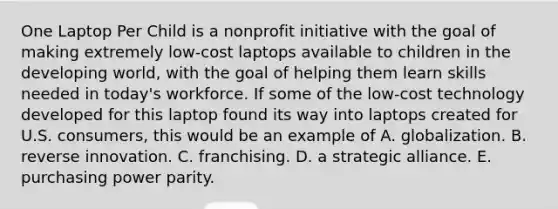 One Laptop Per Child is a nonprofit initiative with the goal of making extremely low-cost laptops available to children in the developing world, with the goal of helping them learn skills needed in today's workforce. If some of the low-cost technology developed for this laptop found its way into laptops created for U.S. consumers, this would be an example of A. globalization. B. reverse innovation. C. franchising. D. a strategic alliance. E. purchasing power parity.