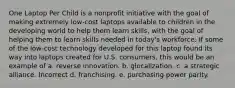 One Laptop Per Child is a nonprofit initiative with the goal of making extremely low-cost laptops available to children in the developing world to help them learn skills, with the goal of helping them to learn skills needed in today's workforce. If some of the low-cost technology developed for this laptop found its way into laptops created for U.S. consumers, this would be an example of a. reverse innovation. b. glocalization. c. a strategic alliance. Incorrect d. franchising. e. purchasing power parity.