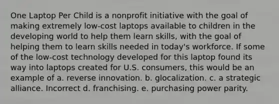 One Laptop Per Child is a nonprofit initiative with the goal of making extremely low-cost laptops available to children in the developing world to help them learn skills, with the goal of helping them to learn skills needed in today's workforce. If some of the low-cost technology developed for this laptop found its way into laptops created for U.S. consumers, this would be an example of a. reverse innovation. b. glocalization. c. a strategic alliance. Incorrect d. franchising. e. purchasing power parity.