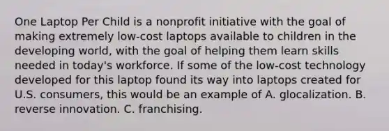One Laptop Per Child is a nonprofit initiative with the goal of making extremely low-cost laptops available to children in the developing world, with the goal of helping them learn skills needed in today's workforce. If some of the low-cost technology developed for this laptop found its way into laptops created for U.S. consumers, this would be an example of A. glocalization. B. reverse innovation. C. franchising.