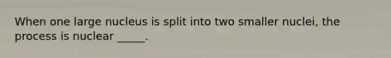 When one large nucleus is split into two smaller nuclei, the process is nuclear _____.