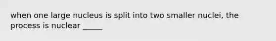 when one large nucleus is split into two smaller nuclei, the process is nuclear _____