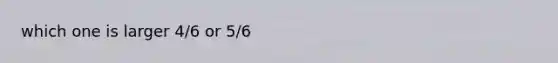 which one is larger 4/6 or 5/6