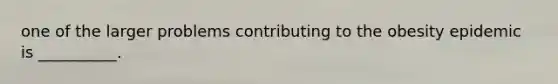 one of the larger problems contributing to the obesity epidemic is __________.