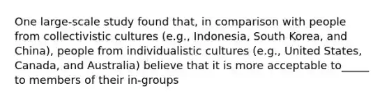 One large-scale study found that, in comparison with people from collectivistic cultures (e.g., Indonesia, South Korea, and China), people from individualistic cultures (e.g., United States, Canada, and Australia) believe that it is more acceptable to_____ to members of their in-groups