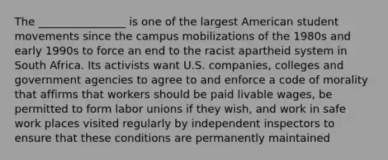 The ________________ is one of the largest American student movements since the campus mobilizations of the 1980s and early 1990s to force an end to the racist apartheid system in South Africa. Its activists want U.S. companies, colleges and government agencies to agree to and enforce a code of morality that affirms that workers should be paid livable wages, be permitted to form <a href='https://www.questionai.com/knowledge/knfd2oEIT4-labor-unions' class='anchor-knowledge'>labor unions</a> if they wish, and work in safe work places visited regularly by independent inspectors to ensure that these conditions are permanently maintained