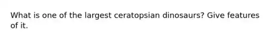 What is one of the largest ceratopsian dinosaurs? Give features of it.