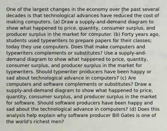 One of the largest changes in the economy over the past several decades is that technological advances have reduced the cost of making computers. (a) Draw a supply-and-demand diagram to show what happened to price, quantity, consumer surplus, and producer surplus in the market for computer. (b) Forty years ago, students used typewriters to prepare papers for their classes; today they use computers. Does that make computers and typewriters complements or substitutes? Use a supply-and-demand diagram to show what happened to price, quantity, consumer surplus, and producer surplus in the market for typewriters. Should typewriter producers have been happy or sad about technological advance in computers? (c) Are computers and software complements or substitutes? Draw a supply-and-demand diagram to show what happened to price, quantity, consumer surplus, and producer surplus in the market for software. Should software producers have been happy and sad about the technological advance in computers? (d) Does this analysis help explain why software producer Bill Gates is one of the world's richest men?