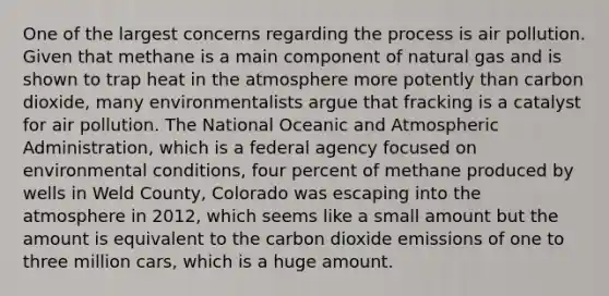 One of the largest concerns regarding the process is air pollution. Given that methane is a main component of natural gas and is shown to trap heat in the atmosphere more potently than carbon dioxide, many environmentalists argue that fracking is a catalyst for air pollution. The National Oceanic and Atmospheric Administration, which is a federal agency focused on environmental conditions, four percent of methane produced by wells in Weld County, Colorado was escaping into the atmosphere in 2012, which seems like a small amount but the amount is equivalent to the carbon dioxide emissions of one to three million cars, which is a huge amount.